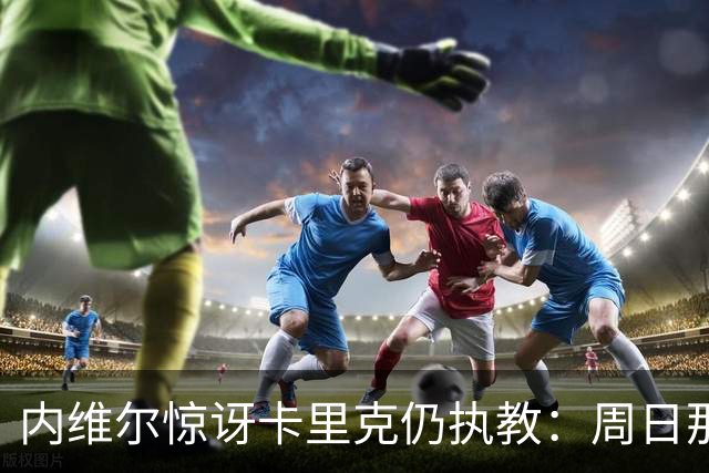 内维尔惊讶卡里克仍执教:周日那幕像告别,球员已数周不为他踢球