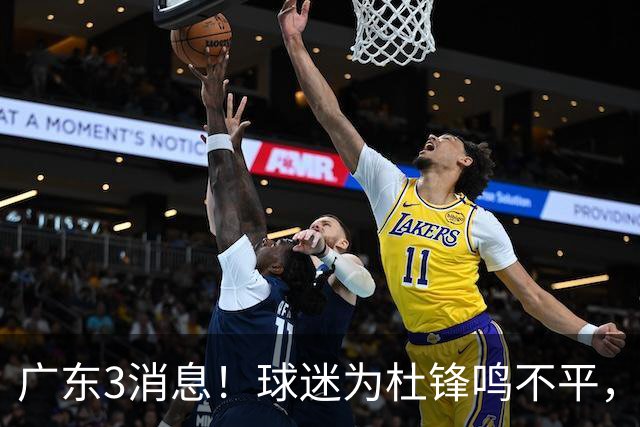广东3消息！球迷为杜锋鸣不平，胡明轩展现领袖气质，王仕鹏预言成真