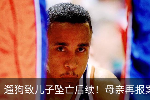遛狗致儿子坠亡后续！母亲再报案，警方刑事立案，律师大家不陌生